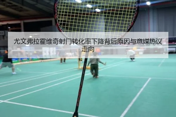 尤文弗拉霍维奇射门转化率下降背后原因与意媒热议走向