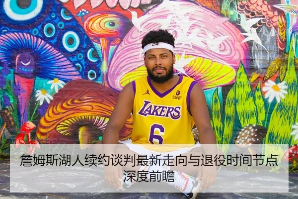 詹姆斯湖人续约谈判最新走向与退役时间节点深度前瞻