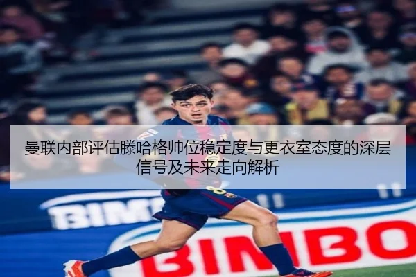 曼联内部评估滕哈格帅位稳定度与更衣室态度的深层信号及未来走向解析